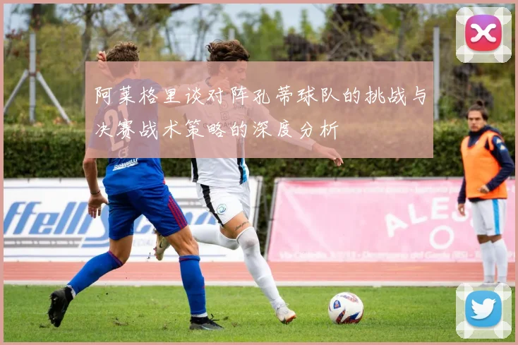 阿莱格里谈对阵孔蒂球队的挑战与决赛战术策略的深度分析