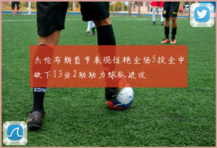 杰伦布朗首节表现惊艳全场5投全中砍下13分2助助力球队进攻