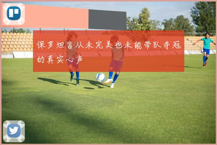 保罗坦言从未完美也未能带队夺冠的真实心声