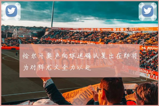 恰尔汗奥卢向球迷确认复出在即将为对阵尤文全力以赴
