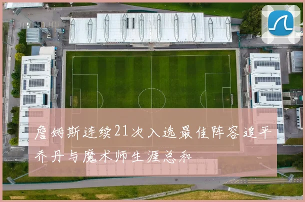 詹姆斯连续21次入选最佳阵容追平乔丹与魔术师生涯总和