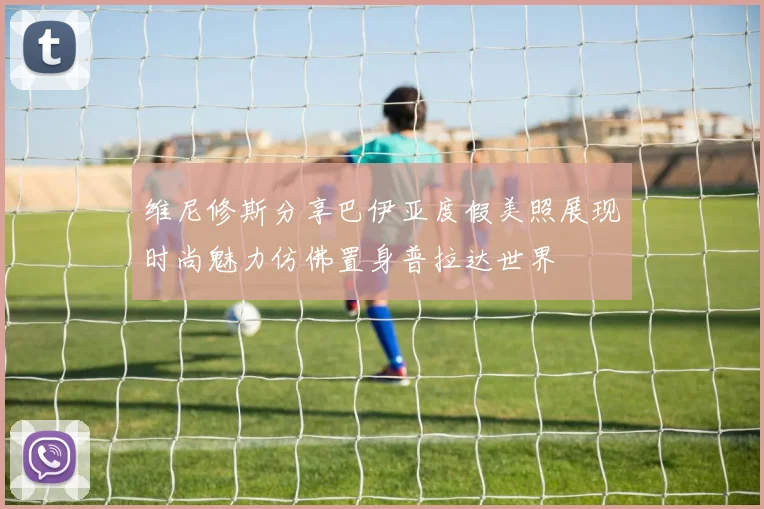 维尼修斯分享巴伊亚度假美照展现时尚魅力仿佛置身普拉达世界
