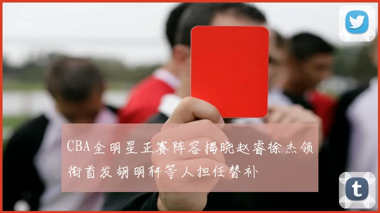 CBA全明星正赛阵容揭晓赵睿徐杰领衔首发胡明轩等人担任替补