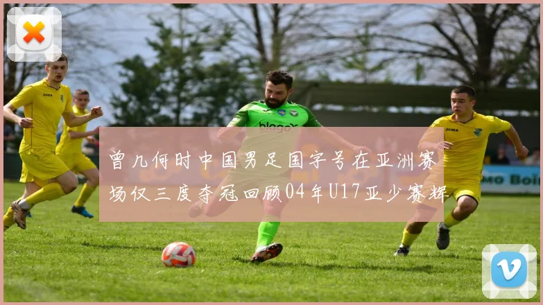 曾几何时中国男足国字号在亚洲赛场仅三度夺冠回顾04年U17亚少赛辉煌时刻