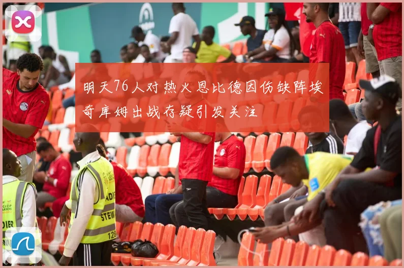 明天76人对热火恩比德因伤缺阵埃奇库姆出战存疑引发关注