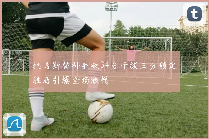 托马斯替补狂砍34分干拔三分锁定胜局引爆全场激情