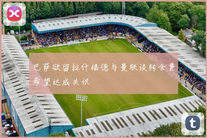 巴萨欲留拉什福德与曼联谈转会费希望达成共识