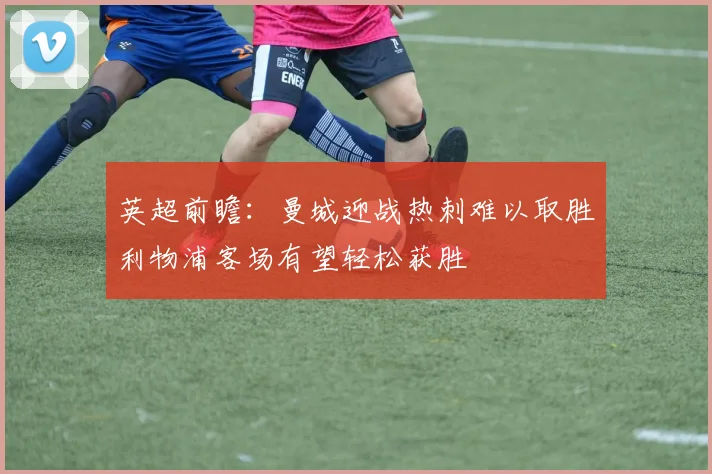 英超前瞻：曼城迎战热刺难以取胜利物浦客场有望轻松获胜