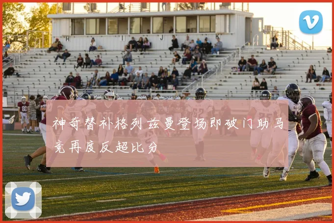 神奇替补格列兹曼登场即破门助马竞再度反超比分