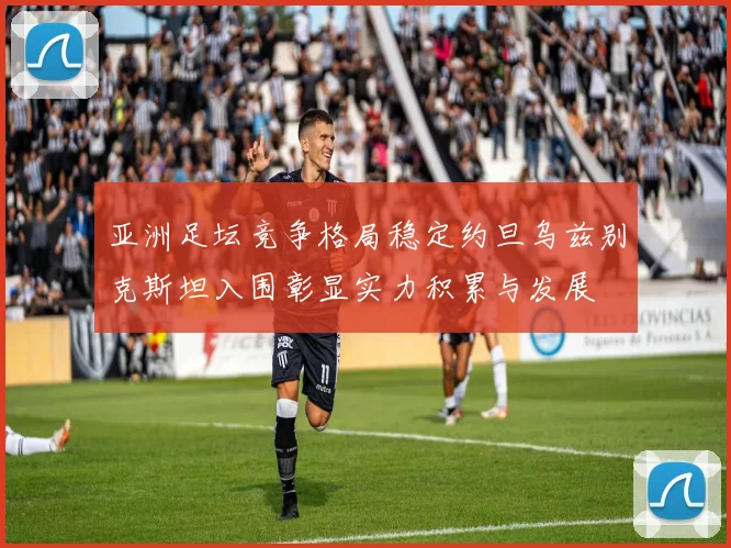 亚洲足坛竞争格局稳定约旦乌兹别克斯坦入围彰显实力积累与发展