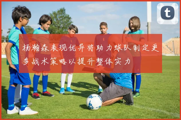 杨瀚森表现优异将助力球队制定更多战术策略以提升整体实力