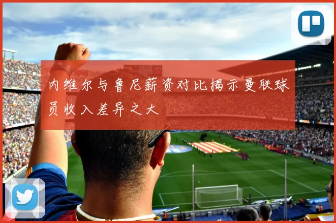 内维尔与鲁尼薪资对比揭示曼联球员收入差异之大
