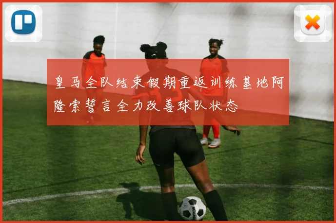 皇马全队结束假期重返训练基地阿隆索誓言全力改善球队状态