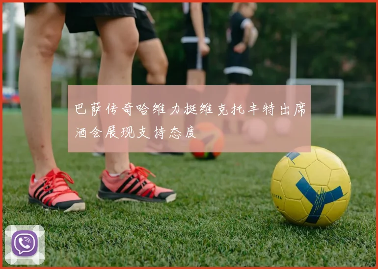 巴萨传奇哈维力挺维克托丰特出席酒会展现支持态度