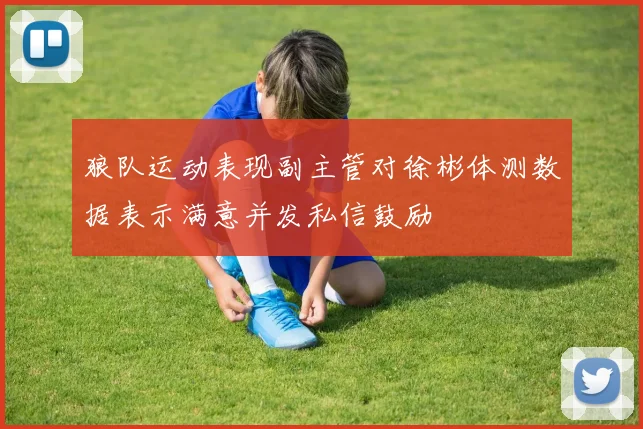 狼队运动表现副主管对徐彬体测数据表示满意并发私信鼓励
