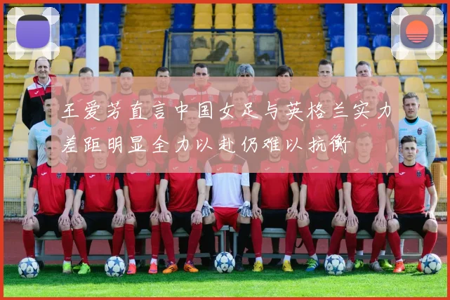 王爱芳直言中国女足与英格兰实力差距明显全力以赴仍难以抗衡