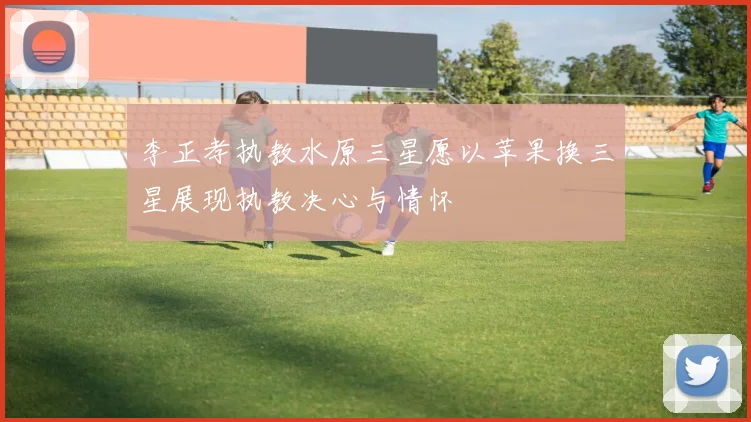 李正孝执教水原三星愿以苹果换三星展现执教决心与情怀