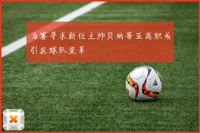 马赛寻求新任主帅贝纳蒂亚离职或引发球队变革