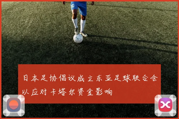 日本足协倡议成立东亚足球联合会以应对卡塔尔资金影响