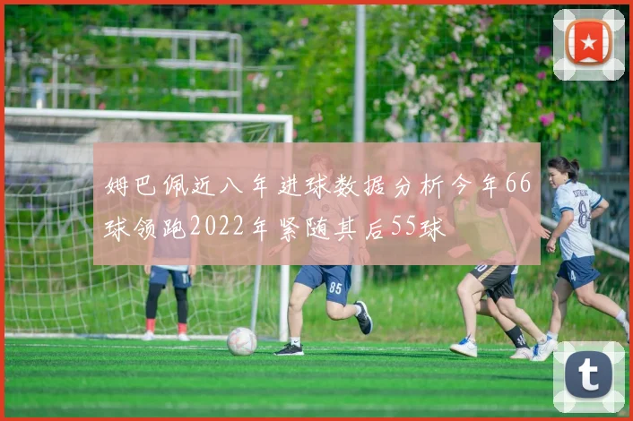 姆巴佩近八年进球数据分析今年66球领跑2022年紧随其后55球