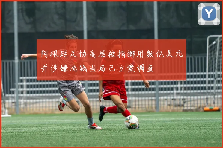 阿根廷足协高层被指挪用数亿美元并涉嫌洗钱当局已立案调查
