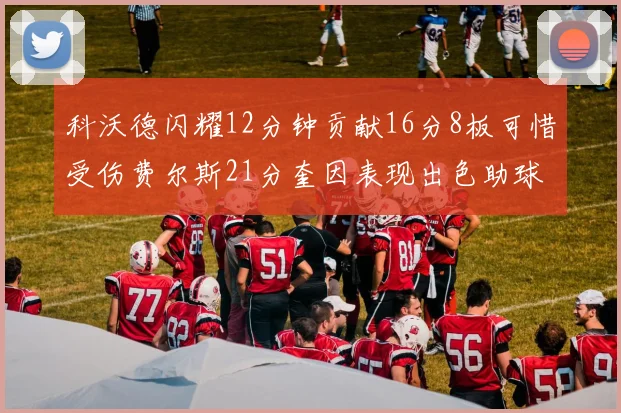 科沃德闪耀12分钟贡献16分8板可惜受伤费尔斯21分奎因表现出色助球队取胜