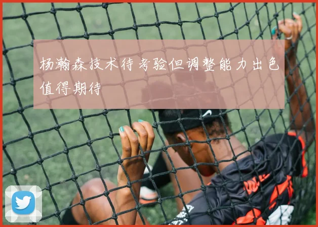 杨瀚森技术待考验但调整能力出色值得期待