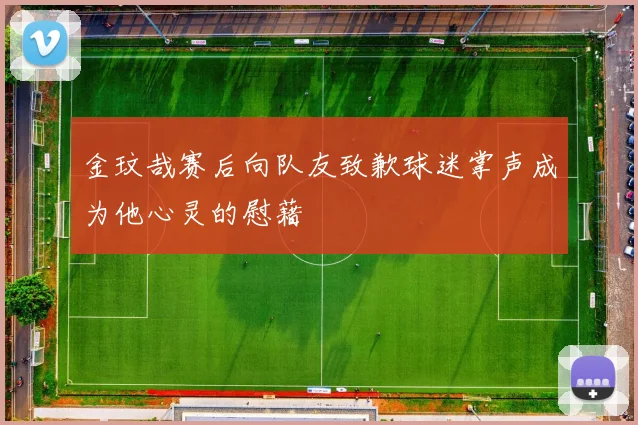 金玟哉赛后向队友致歉球迷掌声成为他心灵的慰藉