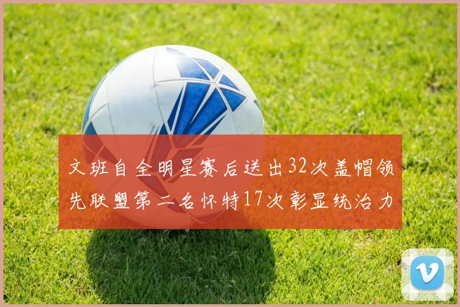 文班自全明星赛后送出32次盖帽领先联盟第二名怀特17次彰显统治力