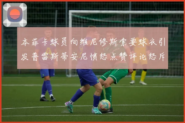 本菲卡球员向维尼修斯索要球衣引发普雷斯蒂安尼愤怒点赞评论怒斥队友