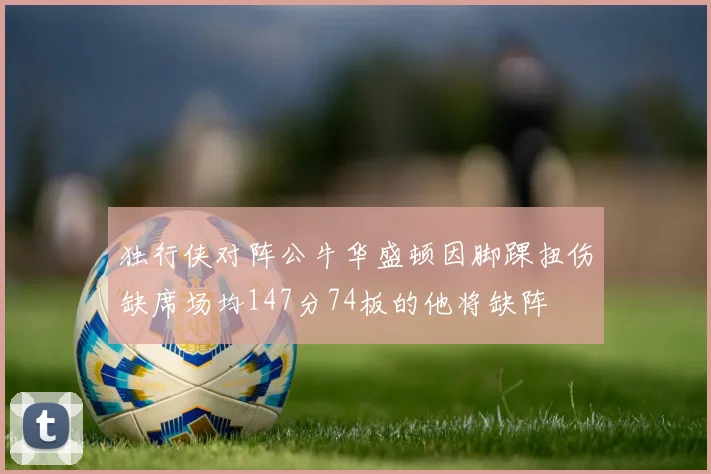 独行侠对阵公牛华盛顿因脚踝扭伤缺席场均147分74板的他将缺阵