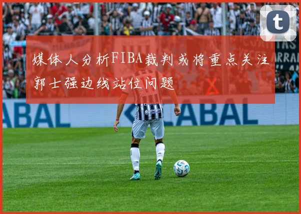 媒体人分析FIBA裁判或将重点关注郭士强边线站位问题