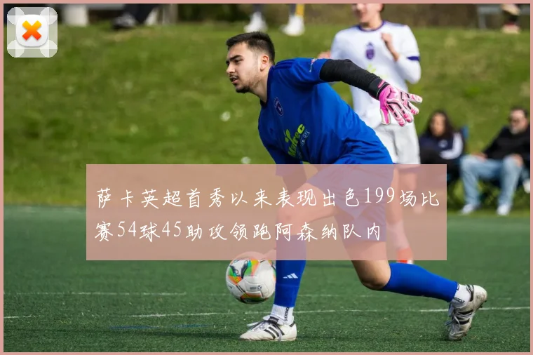 萨卡英超首秀以来表现出色199场比赛54球45助攻领跑阿森纳队内