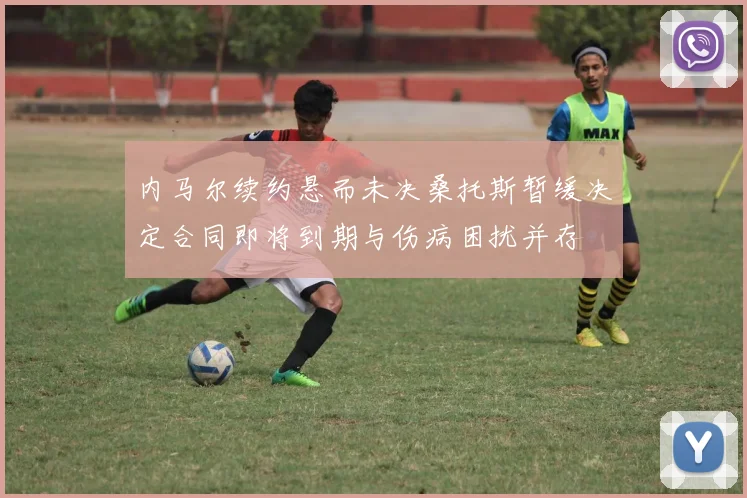 内马尔续约悬而未决桑托斯暂缓决定合同即将到期与伤病困扰并存