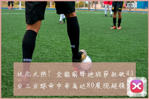 状元大热！全能前锋迪班萨狂砍43分三分球命中率高达80展现超强实力