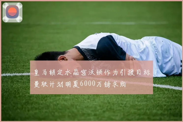 皇马锁定水晶宫沃顿作为引援目标曼联计划明夏6000万镑求购