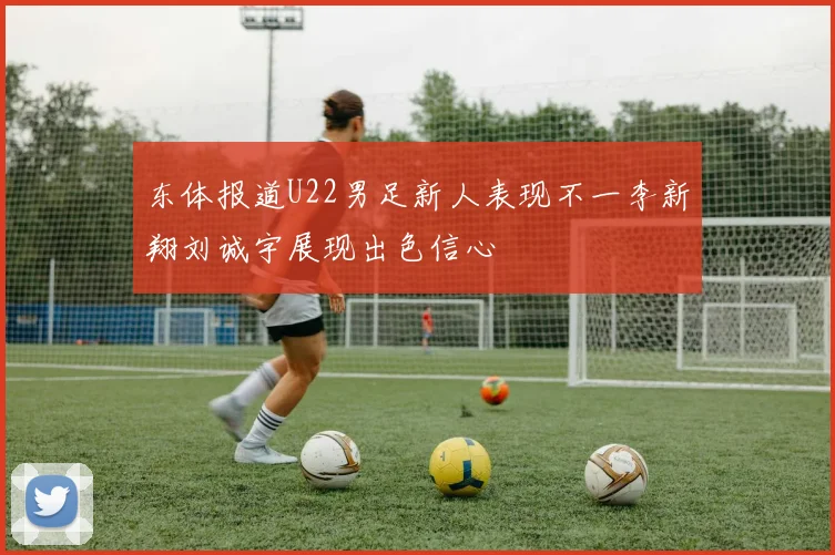 东体报道U22男足新人表现不一李新翔刘诚宇展现出色信心