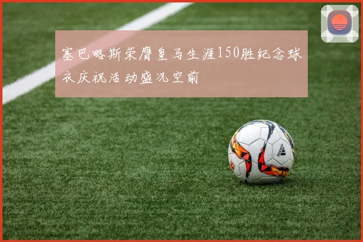 塞巴略斯荣膺皇马生涯150胜纪念球衣庆祝活动盛况空前