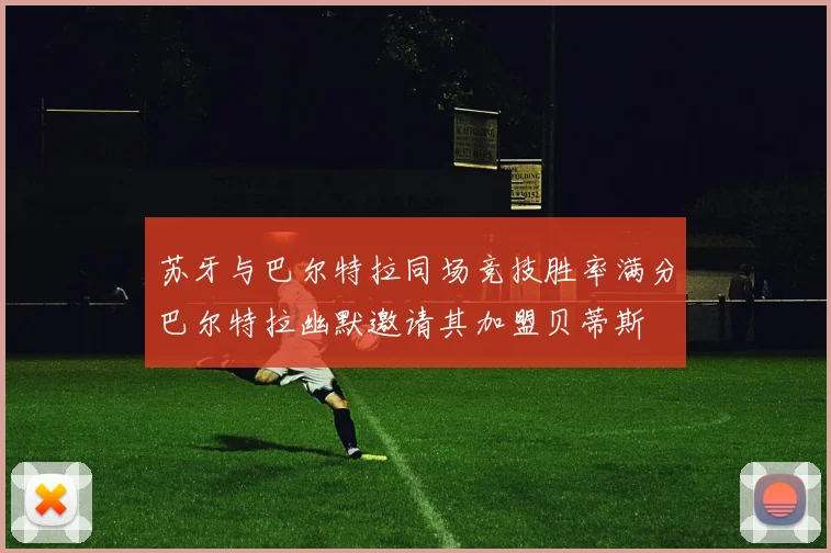 苏牙与巴尔特拉同场竞技胜率满分巴尔特拉幽默邀请其加盟贝蒂斯